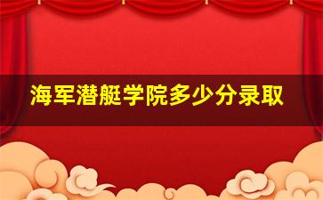 海军潜艇学院多少分录取