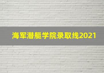 海军潜艇学院录取线2021