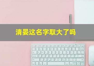 清晏这名字取大了吗