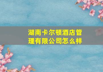 湖南卡尔顿酒店管理有限公司怎么样