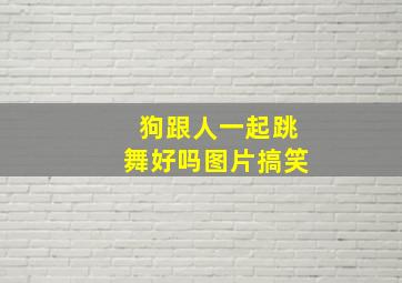 狗跟人一起跳舞好吗图片搞笑