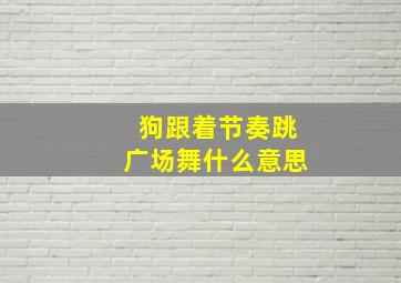 狗跟着节奏跳广场舞什么意思