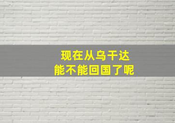 现在从乌干达能不能回国了呢