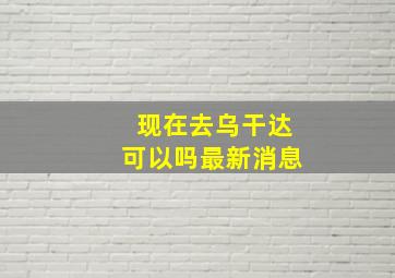 现在去乌干达可以吗最新消息