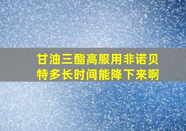 甘油三酯高服用非诺贝特多长时间能降下来啊