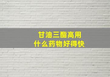 甘油三酯高用什么药物好得快