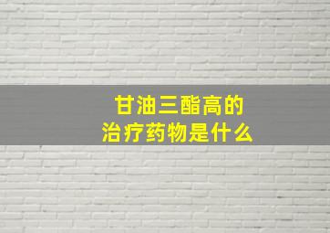 甘油三酯高的治疗药物是什么