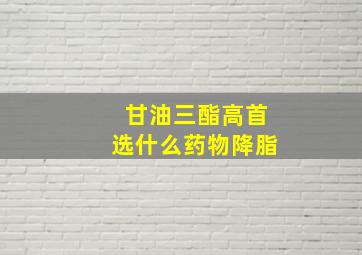 甘油三酯高首选什么药物降脂