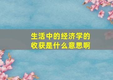 生活中的经济学的收获是什么意思啊