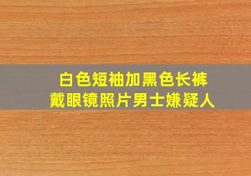 白色短袖加黑色长裤戴眼镜照片男士嫌疑人