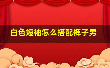 白色短袖怎么搭配裤子男