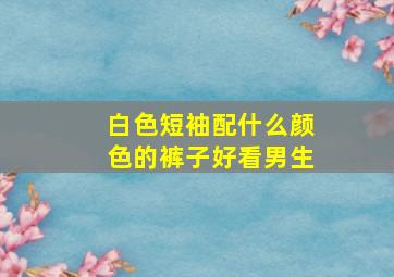 白色短袖配什么颜色的裤子好看男生