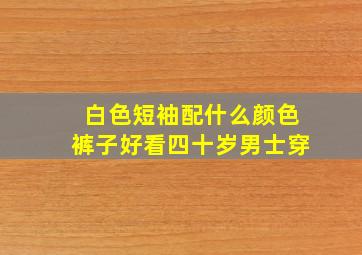 白色短袖配什么颜色裤子好看四十岁男士穿