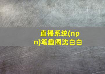 直播系统(npn)笔趣阁沈白白