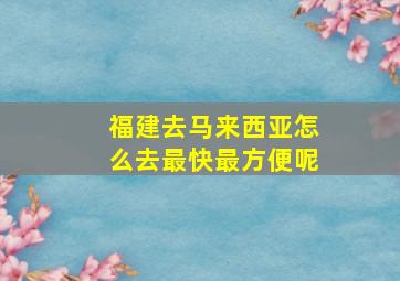 福建去马来西亚怎么去最快最方便呢