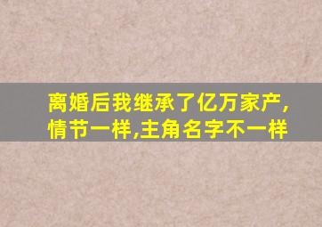 离婚后我继承了亿万家产,情节一样,主角名字不一样