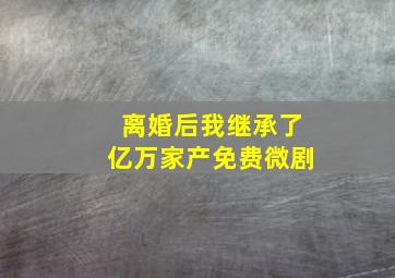 离婚后我继承了亿万家产免费微剧