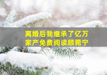 离婚后我继承了亿万家产免费阅读顾菀宁