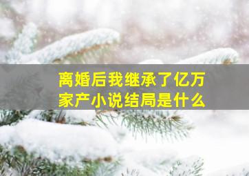 离婚后我继承了亿万家产小说结局是什么