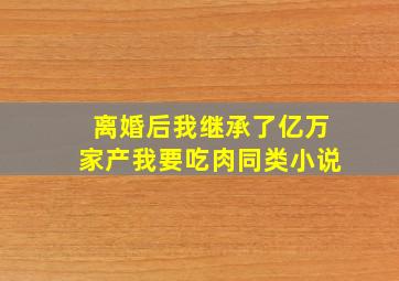 离婚后我继承了亿万家产我要吃肉同类小说