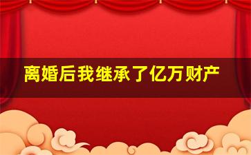 离婚后我继承了亿万财产