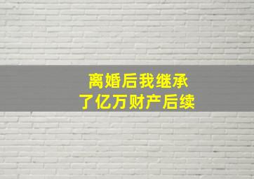 离婚后我继承了亿万财产后续