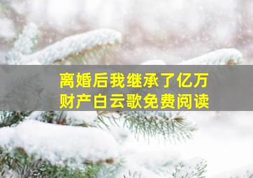 离婚后我继承了亿万财产白云歌免费阅读