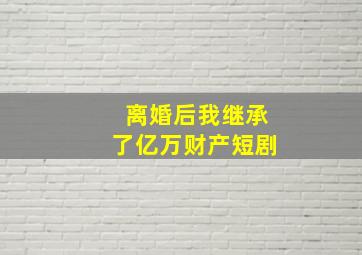 离婚后我继承了亿万财产短剧