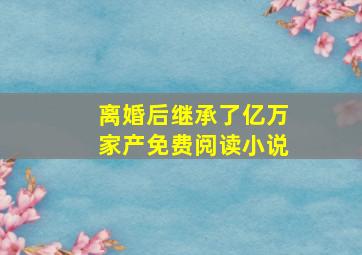 离婚后继承了亿万家产免费阅读小说