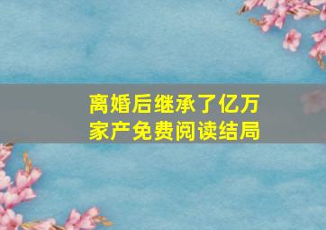 离婚后继承了亿万家产免费阅读结局