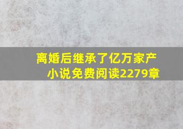 离婚后继承了亿万家产小说免费阅读2279章