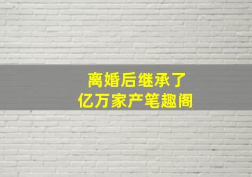 离婚后继承了亿万家产笔趣阁