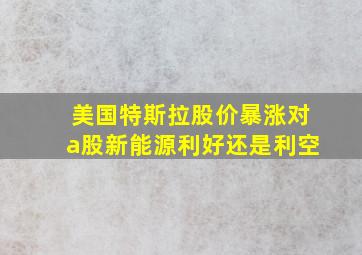 美国特斯拉股价暴涨对a股新能源利好还是利空