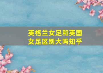 英格兰女足和英国女足区别大吗知乎