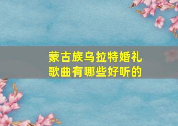 蒙古族乌拉特婚礼歌曲有哪些好听的