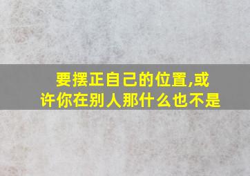 要摆正自己的位置,或许你在别人那什么也不是