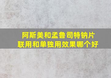 阿斯美和孟鲁司特钠片联用和单独用效果哪个好