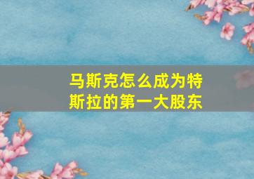 马斯克怎么成为特斯拉的第一大股东