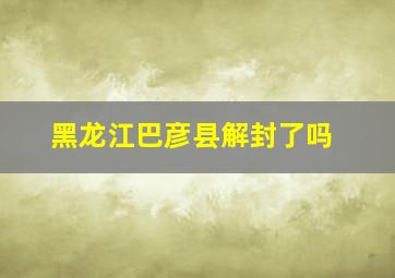 黑龙江巴彦县解封了吗