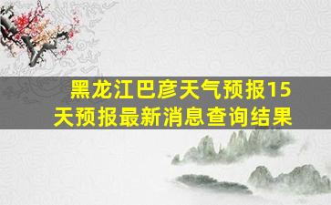 黑龙江巴彦天气预报15天预报最新消息查询结果