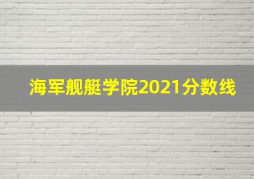 海军舰艇学院2021分数线