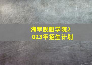 海军舰艇学院2023年招生计划