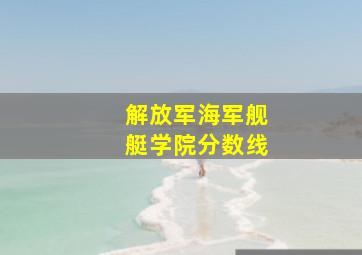 解放军海军舰艇学院分数线